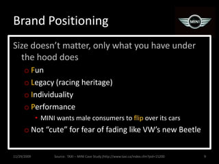 Brand PositioningSize doesn’t matter, only what you have under the hood doesFunLegacy (racing heritage)IndividualityPerformanceMINI wants male consumers to flip over its carsNot “cute” for fear of fading like VW’s new Beetle11/29/20099Source:  TAXI – MINI Case Study (http://www.taxi.ca/index.cfm?pid=15200
