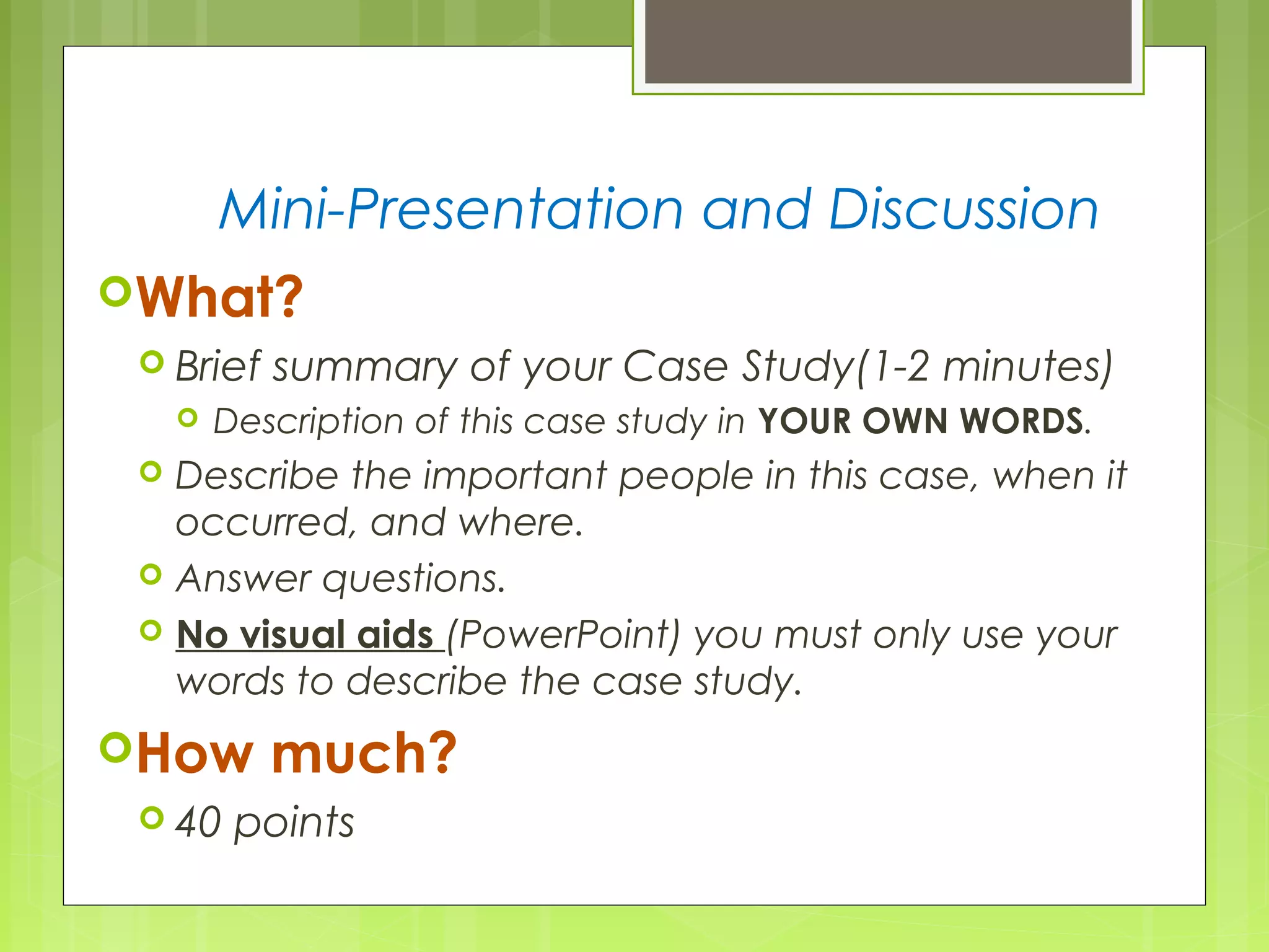 Mini-Presentation and Discussion
What?
Brief summary of your Case Study(1-2 minutes)
Description of this case study in YOUR OWN WORDS.
Describe the important people in this case, when it
occurred, and where.
Answer questions.
No visual aids (PowerPoint) you must only use your
words to describe the case study.
How much?
40 points