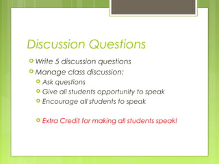 Discussion Questions
Write 5 discussion questions
Manage class discussion:
Ask questions
Give all students opportunity to speak
Encourage all students to speak
Extra Credit for making all students speak!