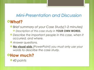 Mini-Presentation and Discussion
What?
 Brief summary of your Case Study(1-2 minutes)
 Description of this case study in YOUR OWN WORDS.
 Describe the important people in this case, when it
occurred, and where.
 Answer questions.
 No visual aids (PowerPoint) you must only use your
words to describe the case study.
How much?
 40 points
 