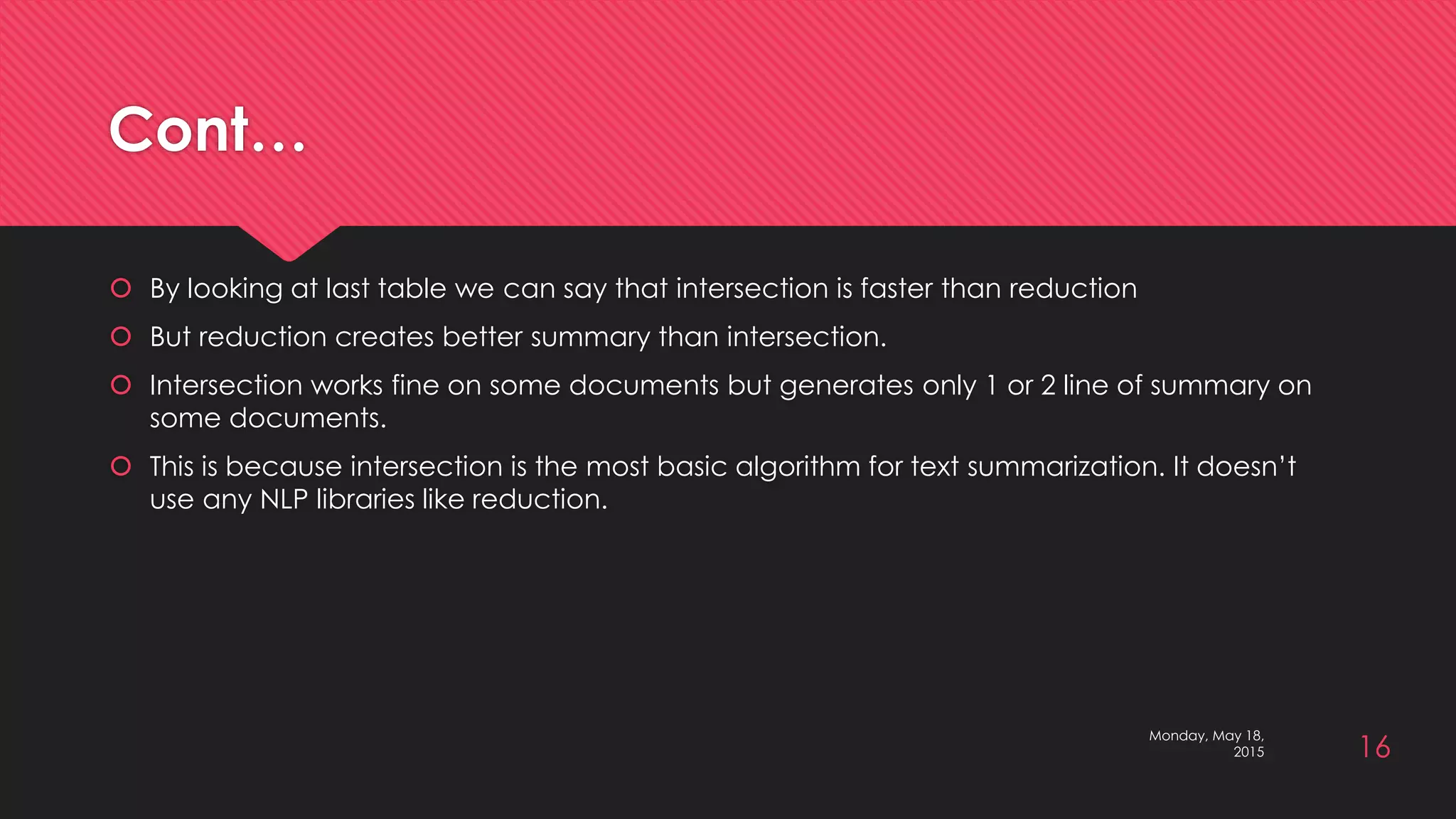 Cont…
 By looking at last table we can say that intersection is faster than reduction
 But reduction creates better summary than intersection.
 Intersection works fine on some documents but generates only 1 or 2 line of summary on
some documents.
 This is because intersection is the most basic algorithm for text summarization. It doesn’t
use any NLP libraries like reduction.
Monday, May 18,
2015 16
 