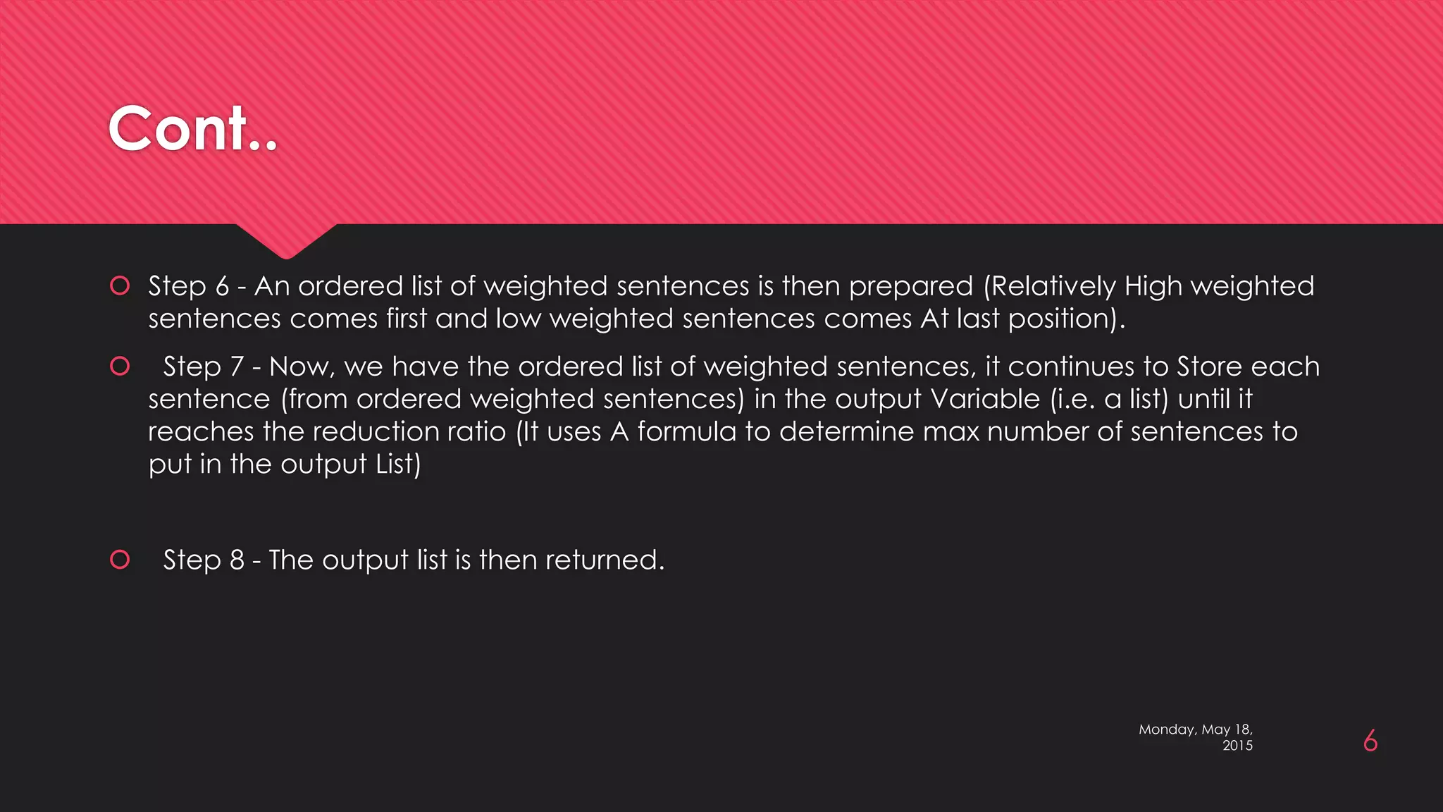 Cont..
 Step 6 - An ordered list of weighted sentences is then prepared (Relatively High weighted
sentences comes first and low weighted sentences comes At last position).
 Step 7 - Now, we have the ordered list of weighted sentences, it continues to Store each
sentence (from ordered weighted sentences) in the output Variable (i.e. a list) until it
reaches the reduction ratio (It uses A formula to determine max number of sentences to
put in the output List)
 Step 8 - The output list is then returned.
6
Monday, May 18,
2015
 