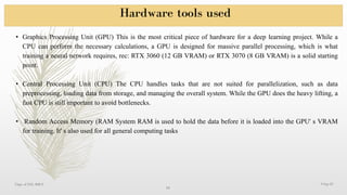 Hardware tools used
9-Sep-25
Dept. of EEE, RRCE
10
• Graphics Processing Unit (GPU) This is the most critical piece of hardware for a deep learning project. While a
CPU can perform the necessary calculations, a GPU is designed for massive parallel processing, which is what
training a neural network requires, rec: RTX 3060 (12 GB VRAM) or RTX 3070 (8 GB VRAM) is a solid starting
point.
• Central Processing Unit (CPU) The CPU handles tasks that are not suited for parallelization, such as data
preprocessing, loading data from storage, and managing the overall system. While the GPU does the heavy lifting, a
fast CPU is still important to avoid bottlenecks.
• Random Access Memory (RAM System RAM is used to hold the data before it is loaded into the GPU' s VRAM
for training. It' s also used for all general computing tasks
 