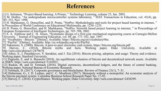 References
9-Sep-25
12
Dept. of CSE (IC), RRCE
[1] G. Solomon, “Project-Based learning: A Primer, ” Technology Learning, volume 23, Jan. 2003.
[2] M. Hedley, “An undergraduate microcontroller systems laboratory, ” IEEE Transactions in Education, vol. 41(4), pp.
345–353, Nov. 1998.
[3] H. Markkanen, G. Donzellini, and D. Ponta, “NetPro: Methodologies and tools for project based learning in internet, ”
in Proceedins of World Conference on Educational Multimedia, pp. 1230–1235.
[4] D. Ponta, G. Donzellini, and H. Markkanen, “NetPro: Network based project learning in internet, ” in Proceedings of
European Symposium of Intelligent Technologies, pp. 703–708, 2002.
[5] S. A. Ambrose and C. H. Amon, “Systematic design of a first-year mechanical engineering course at Carnegie-Mellon
University, ” Journal of Engineering Education, vol. 86, pp. 173–182, Apr. 1997.
[6] “Vocabulary - Bitcoin.” [Online]. Available: https://bitcoin.org/en/vocabulary#btc.
[7] “PayPal.” [Online]. Available: http://en.wikipedia.org/wiki/PayPal.
[8] Nakamoto, S. (2008). Bitcoin: A peer-to-peer electronic cash system. https://bitcoin.org/bitcoin.pdf
[9] Harvey, C. (2014). Bitcoin myths and facts. Working paper, Duke University. Available at
http://ssrn.com/abstract=2479670
[10] Athey, S., I. Parashkevov, V. Sarukkai, and J. Xia (2016). Bitcoin pricing, adoption, and usage: Theory and evidence.
Working paper, Stanford University.
[11] Pagnotta, E. and A. Buraschi (2018). An equilibrium valuation of bitcoin and decentralized network assets. Available
at SSRN: https://ssrn.com/abstract=3142022.
[12] Raskin, M. and D. Yermack (2016). Digital currencies, decentralized ledgers, and the future of central banking.
Working paper, National Bureau of Economic Research.
[13] Yermack, D. (2017). Corporate governance and blockchains. Review of Finance 21(1), 7–31.
[14] Huberman, G., J. D. Leshno, and C. C. Moallemi (2017). Monopoly without a monopolist: An economic analysis of
the bitcoin payment system. Columbia Business School Research Paper No. 17-92.
[15] Harvey, C. (2016). Cryptofinance. Working paper, Duke University. http://ssrn.com/abstract=2438299.
 
