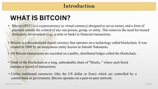 Introduction
9-Sep-25
3
Dept. of CSE (IC), RRCE
WHAT IS BITCOIN?
• Bitcoin (BTC) is a cryptocurrency (a virtual currency) designed to act as money and a form of
payment outside the control of any one person, group, or entity. This removes the need for trusted
third-party involvement (e.g., a mint or bank) in financial transactions.
• Bitcoin is a decentralized digital currency that operates on a technology called blockchain. It was
created in 2009 by an anonymous entity known as Satoshi Nakamoto.
• All Bitcoin transactions are recorded on a public, distributed ledger called the blockchain.
• Think of the blockchain as a long, unbreakable chain of "blocks, " where each block
contains a record of transactions.
• Unlike traditional currencies (like the US dollar or Euro) which are controlled by a
central bank or government, Bitcoin operates on a peer-to-peer network.
 