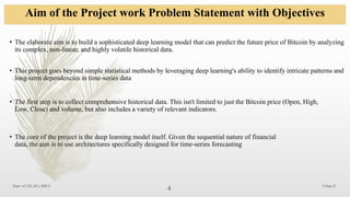 Aim of the Project work Problem Statement with Objectives
9-Sep-25
4
Dept. of CSE (IC), RRCE
• The elaborate aim is to build a sophisticated deep learning model that can predict the future price of Bitcoin by analyzing
its complex, non-linear, and highly volatile historical data.
• This project goes beyond simple statistical methods by leveraging deep learning's ability to identify intricate patterns and
long-term dependencies in time-series data
• The first step is to collect comprehensive historical data. This isn't limited to just the Bitcoin price (Open, High,
Low, Close) and volume, but also includes a variety of relevant indicators.
• The core of the project is the deep learning model itself. Given the sequential nature of financial
data, the aim is to use architectures specifically designed for time-series forecasting
 