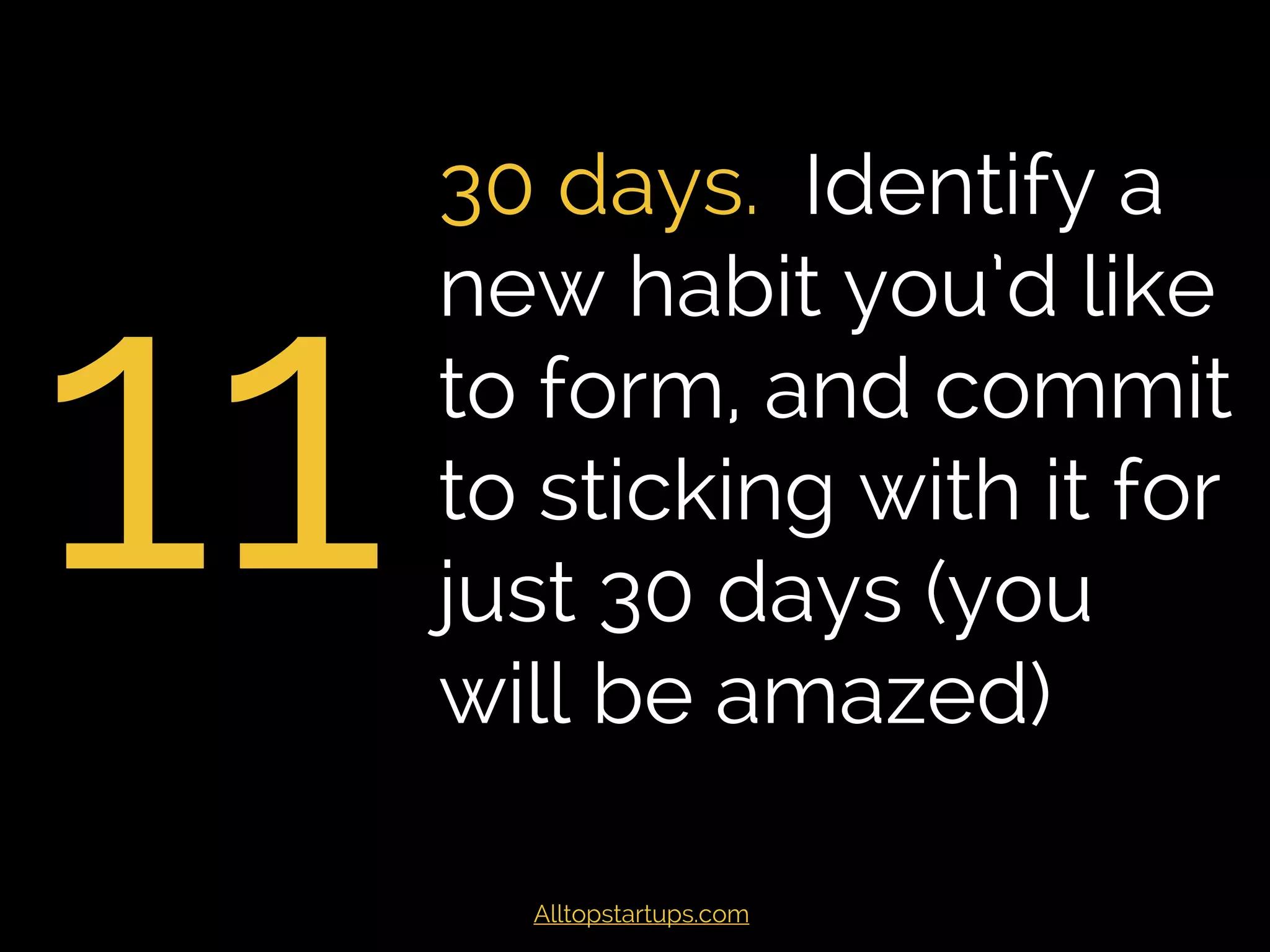 11
30 days. Identify a
new habit you’d like
to form, and commit
to sticking with it for
just 30 days (you
will be amazed)
Alltopstartups.com
 