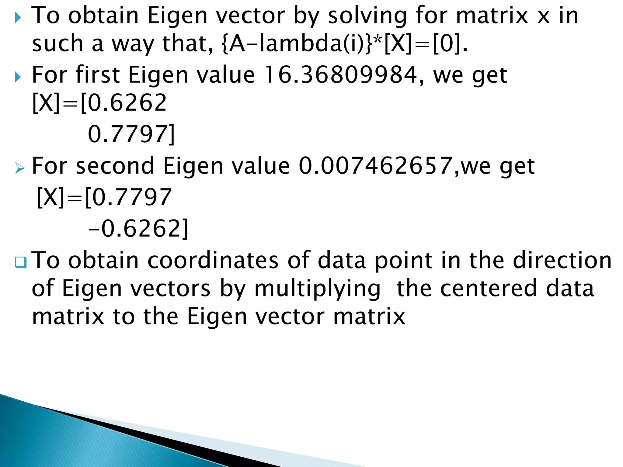  To obtain Eigen vector by solving for matrix x in
  such a way that, {A-lambda(i)}*[X]=[0].
 For first Eigen value 16.36809984, we get
  [X]=[0.6262
        0.7797]
 For second Eigen value 0.007462657,we get
   [X]=[0.7797
        -0.6262]
 To obtain coordinates of data point in the direction
  of Eigen vectors by multiplying the centered data
  matrix to the Eigen vector matrix
 