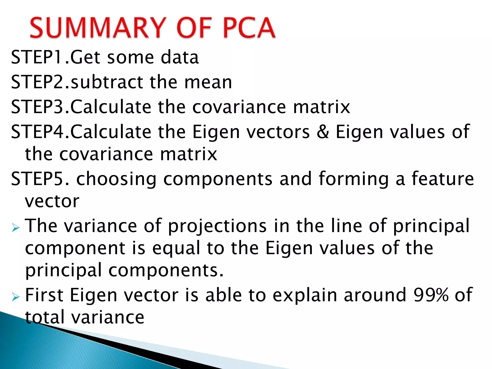 STEP1.Get some data
STEP2.subtract the mean
STEP3.Calculate the covariance matrix
STEP4.Calculate the Eigen vectors & Eigen values of
  the covariance matrix
STEP5. choosing components and forming a feature
  vector
 The variance of projections in the line of principal
  component is equal to the Eigen values of the
  principal components.
 First Eigen vector is able to explain around 99% of
  total variance
 