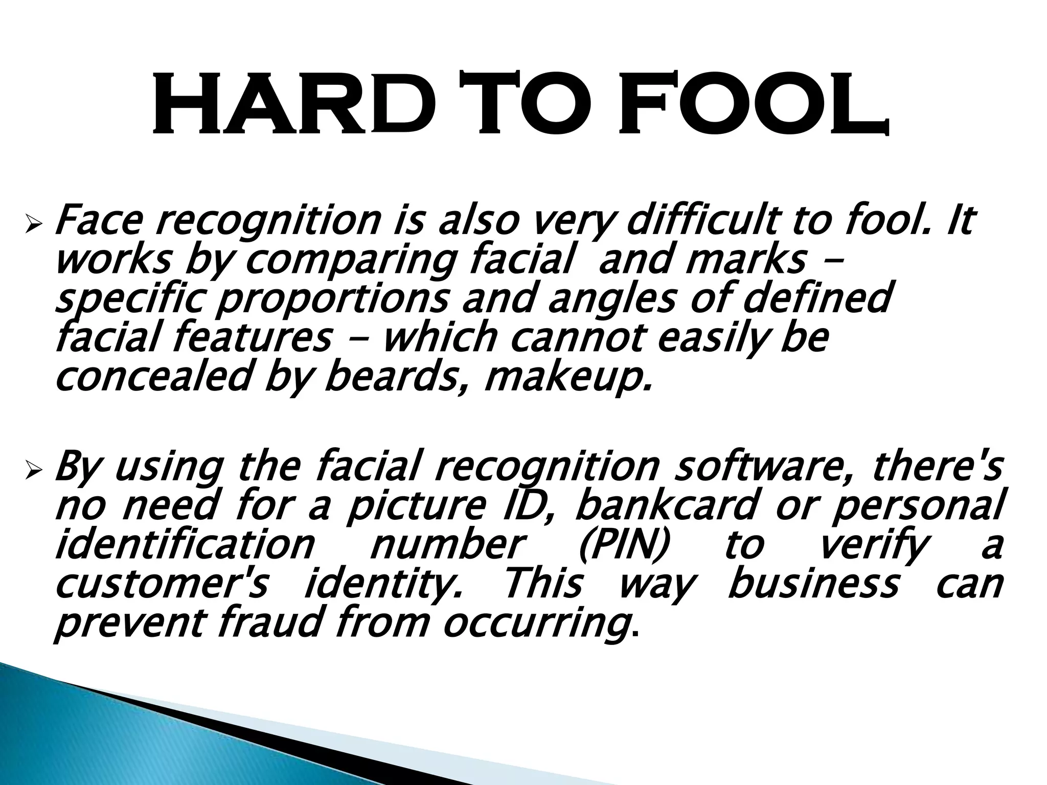 HARD TO FOOL
 Face recognition is also very difficult to fool. It
 works by comparing facial and marks -
 specific proportions and angles of defined
 facial features - which cannot easily be
 concealed by beards, makeup.

 Byusing the facial recognition software, there's
 no need for a picture ID, bankcard or personal
 identification number (PIN) to verify a
 customer's identity. This way business can
 prevent fraud from occurring.
 