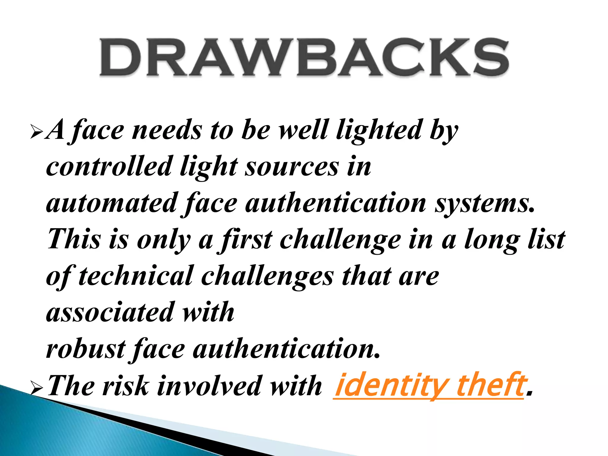 A face needs to be well lighted by
 controlled light sources in
 automated face authentication systems.
 This is only a first challenge in a long list
 of technical challenges that are
 associated with
 robust face authentication.
The risk involved with identity theft.
 