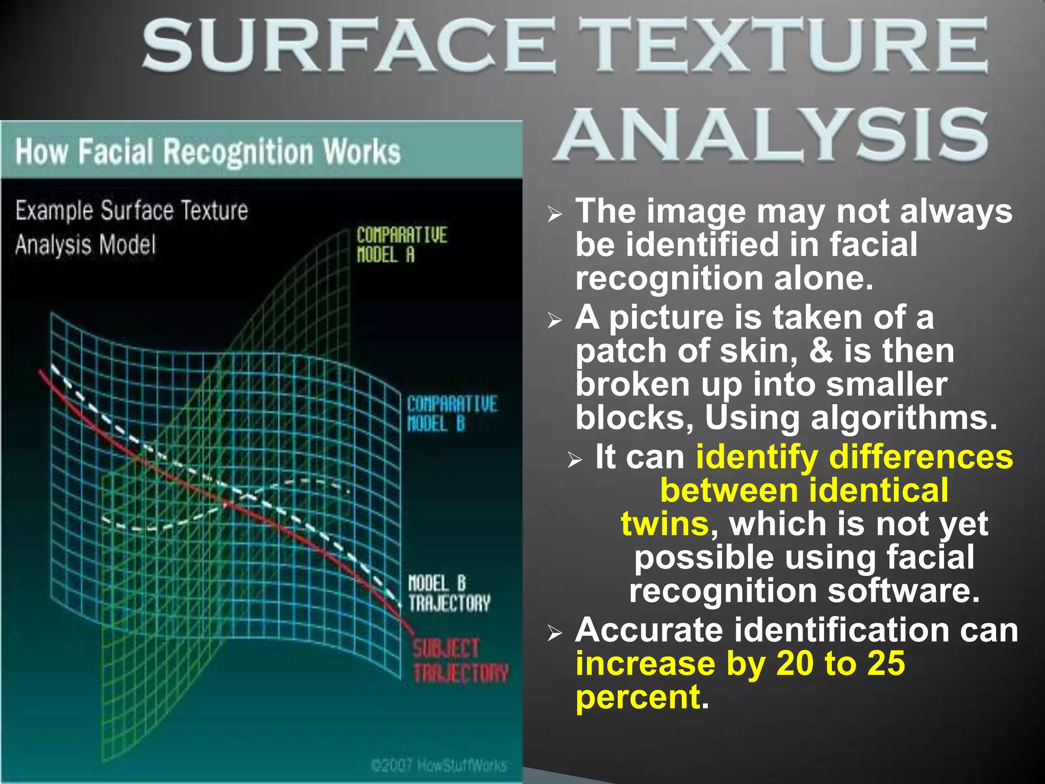  The image may not always
  be identified in facial
  recognition alone.
 A picture is taken of a
  patch of skin, & is then
  broken up into smaller
  blocks, Using algorithms.
  It can identify differences
        between identical
     twins, which is not yet
      possible using facial
      recognition software.
 Accurate identification can
  increase by 20 to 25
  percent.
 