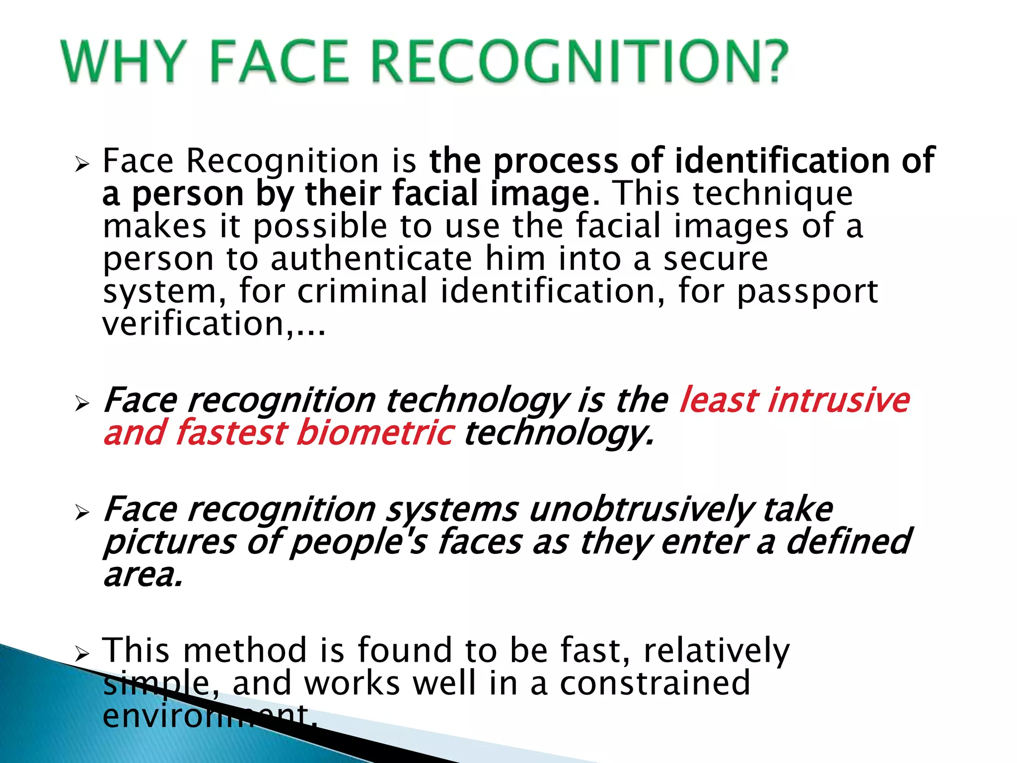    Face Recognition is the process of identification of
    a person by their facial image. This technique
    makes it possible to use the facial images of a
    person to authenticate him into a secure
    system, for criminal identification, for passport
    verification,...

   Face recognition technology is the least intrusive
    and fastest biometric technology.

   Face recognition systems unobtrusively take
    pictures of people's faces as they enter a defined
    area.

   This method is found to be fast, relatively
    simple, and works well in a constrained
    environment.
 