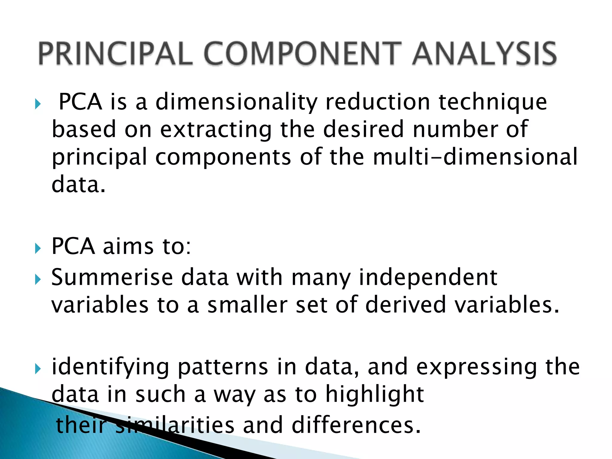    PCA is a dimensionality reduction technique
    based on extracting the desired number of
    principal components of the multi-dimensional
    data.

   PCA aims to:
   Summerise data with many independent
    variables to a smaller set of derived variables.

   identifying patterns in data, and expressing the
    data in such a way as to highlight
     their similarities and differences.
 