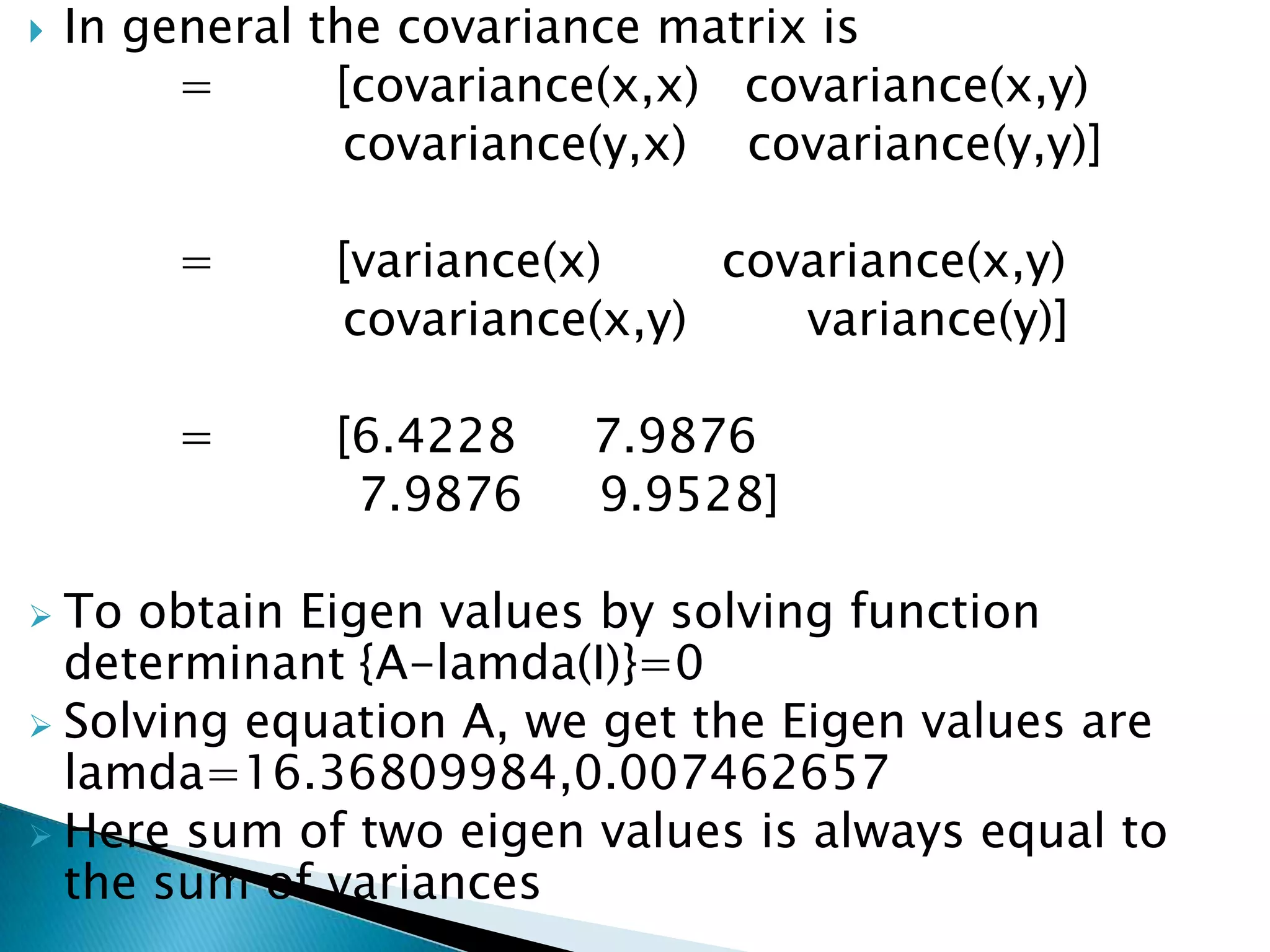    In general the covariance matrix is
         =      [covariance(x,x) covariance(x,y)
                 covariance(y,x) covariance(y,y)]

        =      [variance(x)    covariance(x,y)
               covariance(x,y)    variance(y)]

        =      [6.4228    7.9876
                7.9876    9.9528]

 To obtain Eigen values by solving function
  determinant {A-lamda(I)}=0
 Solving equation A, we get the Eigen values are
  lamda=16.36809984,0.007462657
 Here sum of two eigen values is always equal to
  the sum of variances
 