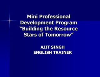 Mini Professional Development Program“Building the Resource Stars of Tomorrow” AJIT SINGH ENGLISH TRAINER 