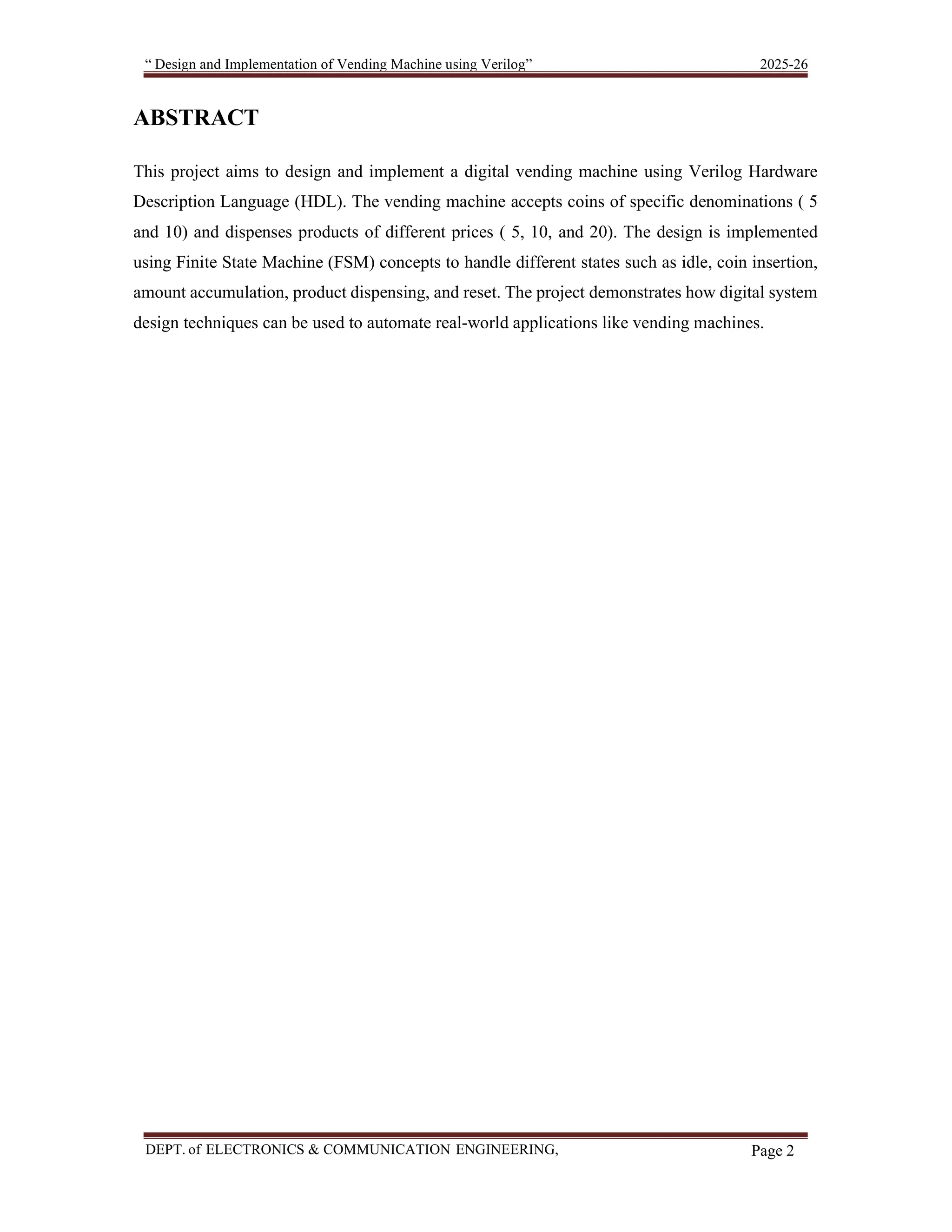 “ Design and Implementation of Vending Machine using Verilog” 2025-26 DEPT. of ELECTRONICS & COMMUNICATION ENGINEERING, SKSVMACET, Lakshmeshwar. Page 2 ABSTRACT This project aims to design and implement a digital vending machine using Verilog Hardware Description Language (HDL). The vending machine accepts coins of specific denominations ( 5 and 10) and dispenses products of different prices ( 5, 10, and 20). The design is implemented using Finite State Machine (FSM) concepts to handle different states such as idle, coin insertion, amount accumulation, product dispensing, and reset. The project demonstrates how digital system design techniques can be used to automate real-world applications like vending machines. 