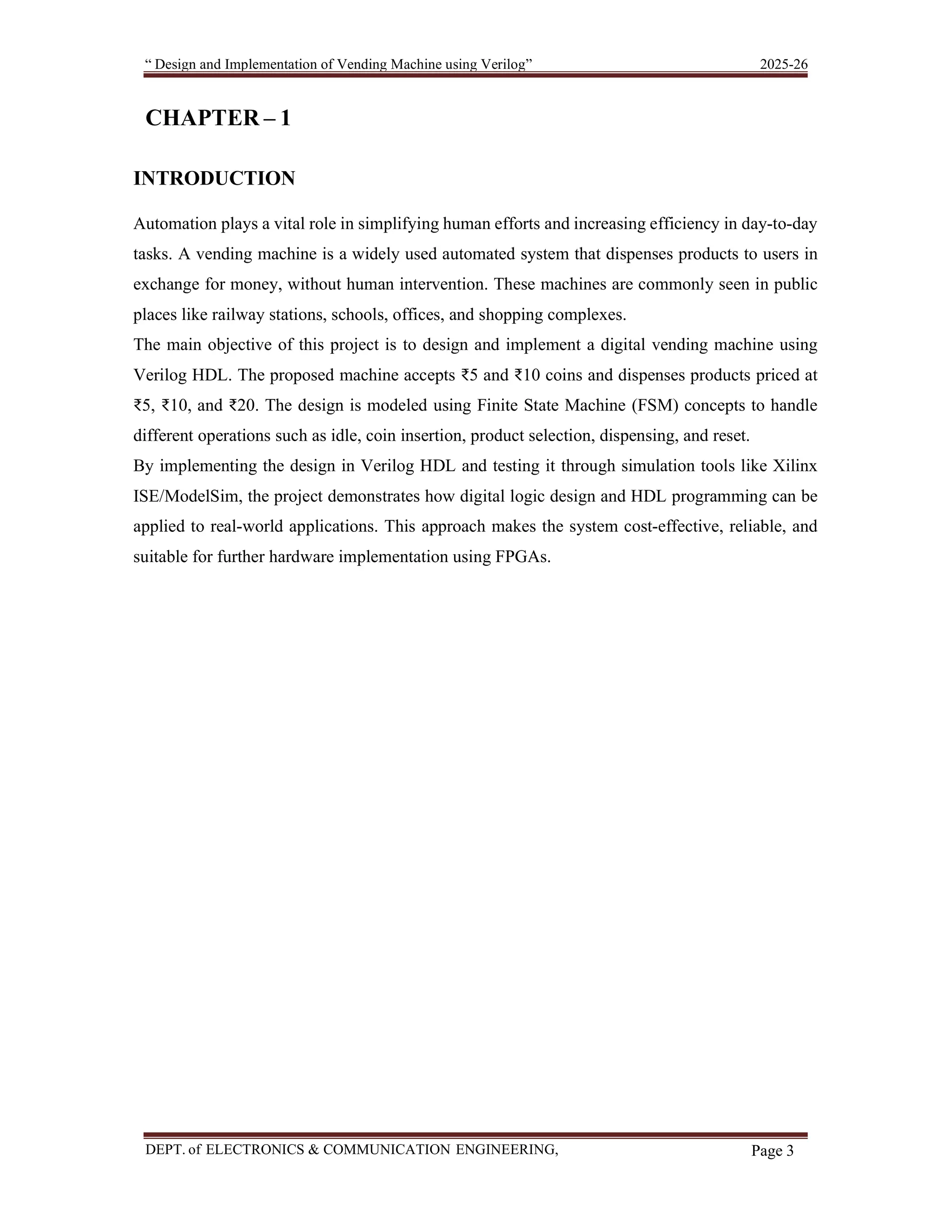 “ Design and Implementation of Vending Machine using Verilog” 2025-26 DEPT. of ELECTRONICS & COMMUNICATION ENGINEERING, SKSVMACET, Lakshmeshwar. Page 3 CHAPTER – 1 INTRODUCTION Automation plays a vital role in simplifying human efforts and increasing efficiency in day-to-day tasks. A vending machine is a widely used automated system that dispenses products to users in exchange for money, without human intervention. These machines are commonly seen in public places like railway stations, schools, offices, and shopping complexes. The main objective of this project is to design and implement a digital vending machine using Verilog HDL. The proposed machine accepts ₹5 and ₹10 coins and dispenses products priced at ₹5, ₹10, and ₹20. The design is modeled using Finite State Machine (FSM) concepts to handle different operations such as idle, coin insertion, product selection, dispensing, and reset. By implementing the design in Verilog HDL and testing it through simulation tools like Xilinx ISE/ModelSim, the project demonstrates how digital logic design and HDL programming can be applied to real-world applications. This approach makes the system cost-effective, reliable, and suitable for further hardware implementation using FPGAs. 