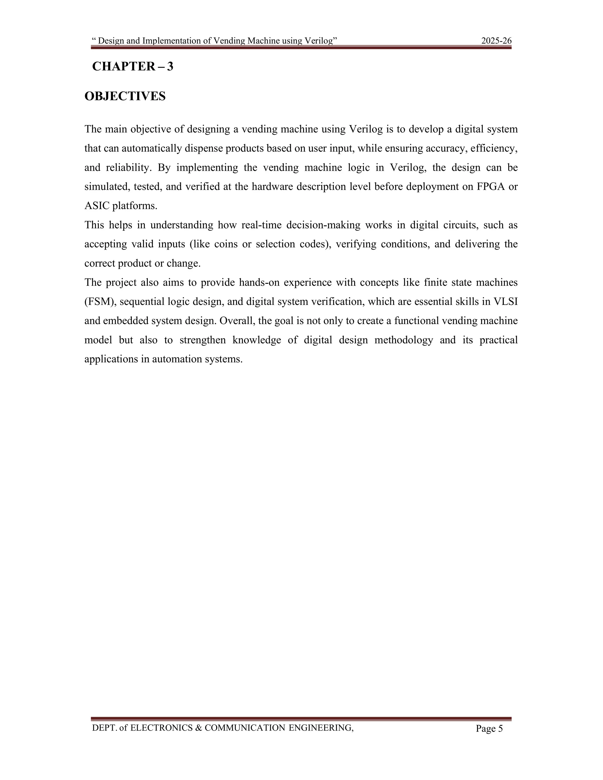 “ Design and Implementation of Vending Machine using Verilog” 2025-26 DEPT. of ELECTRONICS & COMMUNICATION ENGINEERING, SKSVMACET, Lakshmeshwar. Page 5 CHAPTER – 3 OBJECTIVES The main objective of designing a vending machine using Verilog is to develop a digital system that can automatically dispense products based on user input, while ensuring accuracy, efficiency, and reliability. By implementing the vending machine logic in Verilog, the design can be simulated, tested, and verified at the hardware description level before deployment on FPGA or ASIC platforms. This helps in understanding how real-time decision-making works in digital circuits, such as accepting valid inputs (like coins or selection codes), verifying conditions, and delivering the correct product or change. The project also aims to provide hands-on experience with concepts like finite state machines (FSM), sequential logic design, and digital system verification, which are essential skills in VLSI and embedded system design. Overall, the goal is not only to create a functional vending machine model but also to strengthen knowledge of digital design methodology and its practical applications in automation systems. 