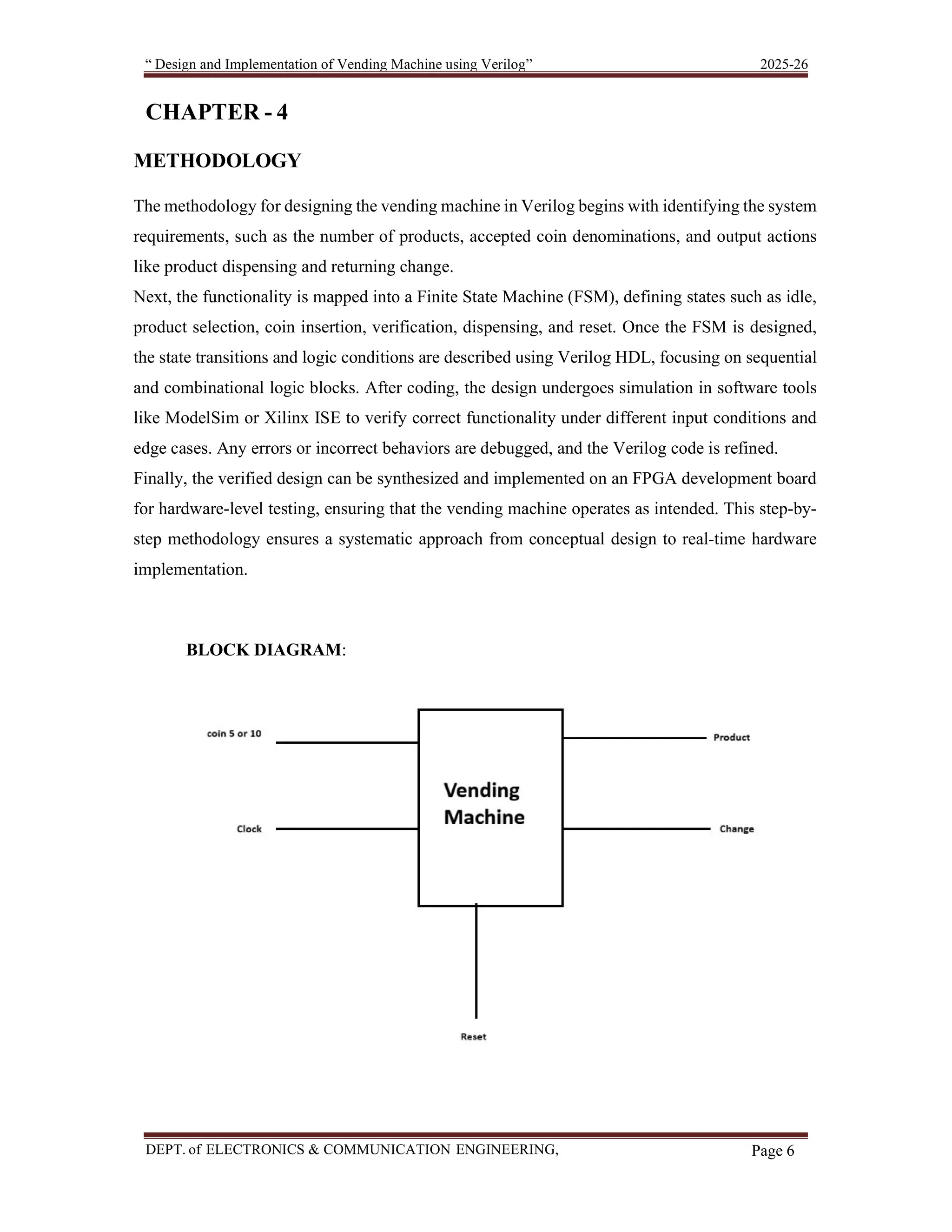 “ Design and Implementation of Vending Machine using Verilog” 2025-26 DEPT. of ELECTRONICS & COMMUNICATION ENGINEERING, SKSVMACET, Lakshmeshwar. Page 6 CHAPTER - 4 METHODOLOGY The methodology for designing the vending machine in Verilog begins with identifying the system requirements, such as the number of products, accepted coin denominations, and output actions like product dispensing and returning change. Next, the functionality is mapped into a Finite State Machine (FSM), defining states such as idle, product selection, coin insertion, verification, dispensing, and reset. Once the FSM is designed, the state transitions and logic conditions are described using Verilog HDL, focusing on sequential and combinational logic blocks. After coding, the design undergoes simulation in software tools like ModelSim or Xilinx ISE to verify correct functionality under different input conditions and edge cases. Any errors or incorrect behaviors are debugged, and the Verilog code is refined. Finally, the verified design can be synthesized and implemented on an FPGA development board for hardware-level testing, ensuring that the vending machine operates as intended. This step-by- step methodology ensures a systematic approach from conceptual design to real-time hardware implementation. BLOCK DIAGRAM: 