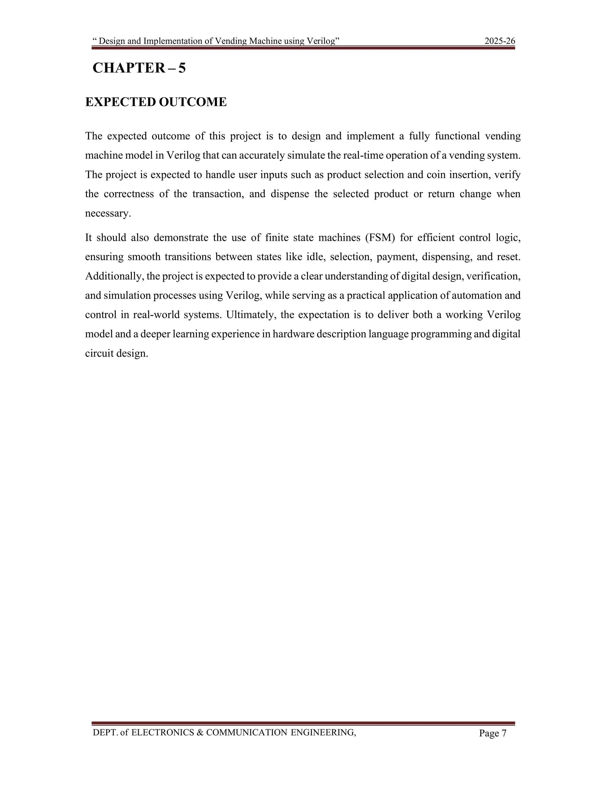 “ Design and Implementation of Vending Machine using Verilog” 2025-26 DEPT. of ELECTRONICS & COMMUNICATION ENGINEERING, SKSVMACET, Lakshmeshwar. Page 7 CHAPTER – 5 EXPECTED OUTCOME The expected outcome of this project is to design and implement a fully functional vending machine model in Verilog that can accurately simulate the real-time operation of a vending system. The project is expected to handle user inputs such as product selection and coin insertion, verify the correctness of the transaction, and dispense the selected product or return change when necessary. It should also demonstrate the use of finite state machines (FSM) for efficient control logic, ensuring smooth transitions between states like idle, selection, payment, dispensing, and reset. Additionally, the project is expected to provide a clear understanding of digital design, verification, and simulation processes using Verilog, while serving as a practical application of automation and control in real-world systems. Ultimately, the expectation is to deliver both a working Verilog model and a deeper learning experience in hardware description language programming and digital circuit design. 