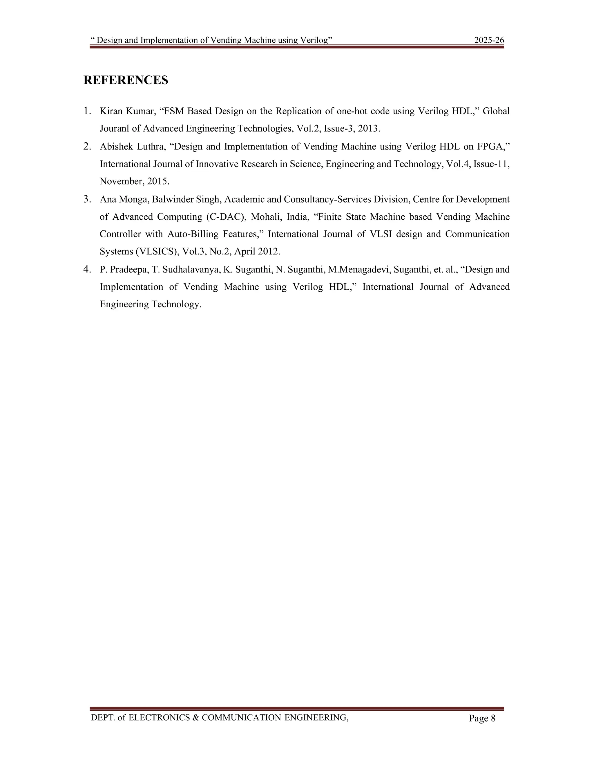 “ Design and Implementation of Vending Machine using Verilog” 2025-26 DEPT. of ELECTRONICS & COMMUNICATION ENGINEERING, SKSVMACET, Lakshmeshwar. Page 8 REFERENCES 1. Kiran Kumar, “FSM Based Design on the Replication of one-hot code using Verilog HDL,” Global Jouranl of Advanced Engineering Technologies, Vol.2, Issue-3, 2013. 2. Abishek Luthra, “Design and Implementation of Vending Machine using Verilog HDL on FPGA,” International Journal of Innovative Research in Science, Engineering and Technology, Vol.4, Issue-11, November, 2015. 3. Ana Monga, Balwinder Singh, Academic and Consultancy-Services Division, Centre for Development of Advanced Computing (C-DAC), Mohali, India, “Finite State Machine based Vending Machine Controller with Auto-Billing Features,” International Journal of VLSI design and Communication Systems (VLSICS), Vol.3, No.2, April 2012. 4. P. Pradeepa, T. Sudhalavanya, K. Suganthi, N. Suganthi, M.Menagadevi, Suganthi, et. al., “Design and Implementation of Vending Machine using Verilog HDL,” International Journal of Advanced Engineering Technology. 