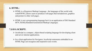 6. HTML:
 HTML is a Hypertext Markup Language , the languages of the world wide
web(WWW), allows users to produces web pages that included text, graphics
and pointer to other web pages .
 HTML is not a programming language but it is an application of ISO Standard
8879, SGML(Standard Generalized Markup Language).
7.JAVA SCRIPT:
 JavaScript is a compact , object-based scripting language for developing client
and server internet applications.
 In a client application for Navigator, JavaScript statements embedded in an
HTML Page can recognize and respond to user events.
 