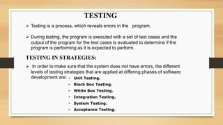 TESTING
 Testing is a process, which reveals errors in the program.
 During testing, the program is executed with a set of test cases and the
output of the program for the test cases is evaluated to determine if the
program is performing as it is expected to perform.
TESTING IN STRATEGIES:
 In order to make sure that the system does not have errors, the different
levels of testing strategies that are applied at differing phases of software
development are: • Unit Testing.
• Black Box Testing.
• White Box Testing.
• Integration Testing.
• System Testing.
• Acceptance Testing.
 