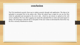 conclusion
The File transferred securely from user to admin securely through web application. The data to be
uploaded is encrypted first at the admin side .When the admin logs in again he can see the files
which he uploaded and encrypted at the server side , which he can choose to upload on the web
server’s database.The User after Logging can search the uploaded files to select and send request to
admin. The advantage is that the file is encrypted. If the user wishes to download the file.In this way
the file is securely transferred to clients.
 