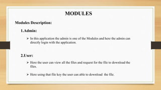 MODULES
Modules Description:
1.Admin:
 In this application the admin is one of the Modules and here the admin can
directly login with the application.
2.User:
 Here the user can view all the files and request for the file to download the
files.
 Here using that file key the user can able to download the file.
 