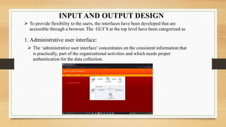 INPUT AND OUTPUT DESIGN
 To provide flexibility to the users, the interfaces have been developed that are
accessible through a browser. The GUI’S at the top level have been categorized as
1. Administrative user interface:
 The ‘administrative user interface’concentrates on the consistent information that
is practically, part of the organizational activities and which needs proper
authentication for the data collection.
 