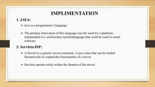 IMPLIMENTATION
1. JAVA:
 Java is a programmer’s language.
 The primary motivation of this language was the need for a platform-
independent (i.e. architecture neutral)language that could be used to create
software.
2. Servlets/JSP:
 A Servlet is a generic server extension .A java class that can be loaded
Dynamically to expand the functionality of a server.
 Servlets operate solely within the domain of the server.
 