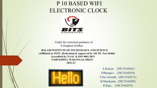 P 10 BASED WIFI
ELECTRONIC CLOCK
BALAJI INSTITUTE OF TECHNOLOGY AND SCIENCE
(Affiliated to JNTU, Hyderabad & Approved by AICTE, New Delhi)
Accredited by NAAC & ISO 9001:2015
NARSAMPET, WARANGAL-506331
2022-23
A.Kalyan (20C35A0201)
P.Bhargavi (20C35A0254)
Y.Sai Anirudh (20C35A0271)
B.Manikanta (20C35A0205)
R.Raju (20C35A0255)
Under the esteemed guidance of
S.Singham Sridhar
 