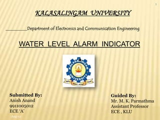1

            KALASALINGAM UNIVERSITY

         Department of Electronics and Communication Engineering


    WATER LEVEL ALARM INDICATOR




Submitted By:                                     Guided By:
Anish Anand                                       Mr. M. K. Parmathma
9911005012                                        Assistant Professor
ECE „A‟                                           ECE , KLU
Aug-12
 