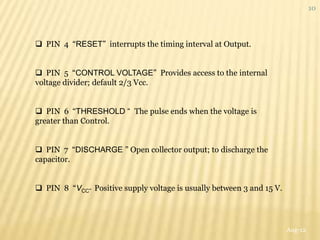 10




 PIN 4 “RESET” interrupts the timing interval at Output.


 PIN 5 “CONTROL VOLTAGE” Provides access to the internal
voltage divider; default 2/3 Vcc.


 PIN 6 “THRESHOLD “ The pulse ends when the voltage is
greater than Control.


 PIN 7 “DISCHARGE ” Open collector output; to discharge the
capacitor.


 PIN 8 “VCC” Positive supply voltage is usually between 3 and 15 V.




                                                                       Aug-12
 