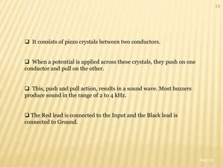 13




 It consists of piezo crystals between two conductors.


 When a potential is applied across these crystals, they push on one
conductor and pull on the other.


 This, push and pull action, results in a sound wave. Most buzzers
produce sound in the range of 2 to 4 kHz.


 The Red lead is connected to the Input and the Black lead is
connected to Ground.




                                                                        Aug-12
 
