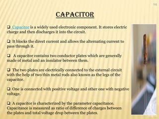 14


                            CAPACITOR
 Capacitor is a widely used electronic component. It stores electric
charge and then discharges it into the circuit.

 It blocks the direct current and allows the alternating current to
pass through it.

 A capacitor contains two conductor plates which are generally
made of metal and an insulator between them.

 The two plates are electrically connected to the external circuit
with the help of two thin metal rods also known as the legs of the
capacitor.

 One is connected with positive voltage and other one with negative
voltage.

 A capacitor is characterized by the parameter capacitance.
Capacitance is measured as ratio of difference of charges between
the plates and total voltage drop between the plates.
                                                                        Aug-12
 