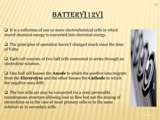 15


                           BATTERY[12V]

 It is a collection of one or more electrochemical cells in which
stored chemical energy is converted into electrical energy.

 The principles of operation haven‟t changed much since the time
of Volta.

 Each cell consists of two half cells connected in series through an
electrolytic solution.

 One half cell houses the Anode to which the positive ions migrate
from the Electrolyte and the other houses the Cathode to which
the negative ones drift.

 The two cells are may be connected via a semi permeable
membranous structure allowing ions to flow but not the mixing of
electrolytes as in the case of most primary cells or in the same
solution as in secondary cells.
                                                                        Aug-12
 