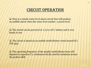 4



                 CIRCUIT OPERATION

 Here is a simple water level alarm circuit that will produce
an audible alarm when the water level reaches a preset level.


 The circuit can be powered of a (3 to 12V) battery and is very
handy to use.


 The circuit is based on an astable multivibrator wired around IC1
(NE 555).


 The operating frequency of the astable multivibrator here will
depend on capacitor C1, resistances R1,R2 and the resistance across
the probes A&B.


                                                                      Aug-12
 