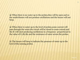 5




 When there is no water up to the probes,they will be open and so
the multivibrator will not produce oscillations and the buzzer will not
beep.


 When there is water up to the level of probes,some current will
pass through the water,the circuit will be closed to some extend,and
the IC will start producing oscillations in a frequency proportional to
the value of C1,R1,R2 and the resistance of water across the probes.


 The buzzer will beep to indicate the presence of water up to the
level of the sensing probes.




                                                                          Aug-12
 