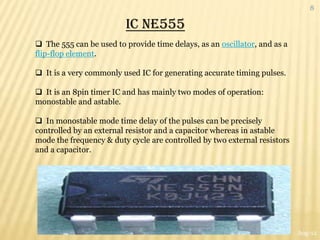 8

                         IC NE555
 The 555 can be used to provide time delays, as an oscillator, and as a
flip-flop element.

 It is a very commonly used IC for generating accurate timing pulses.

 It is an 8pin timer IC and has mainly two modes of operation:
monostable and astable.

 In monostable mode time delay of the pulses can be precisely
controlled by an external resistor and a capacitor whereas in astable
mode the frequency & duty cycle are controlled by two external resistors
and a capacitor.




                                                                           Aug-12
 