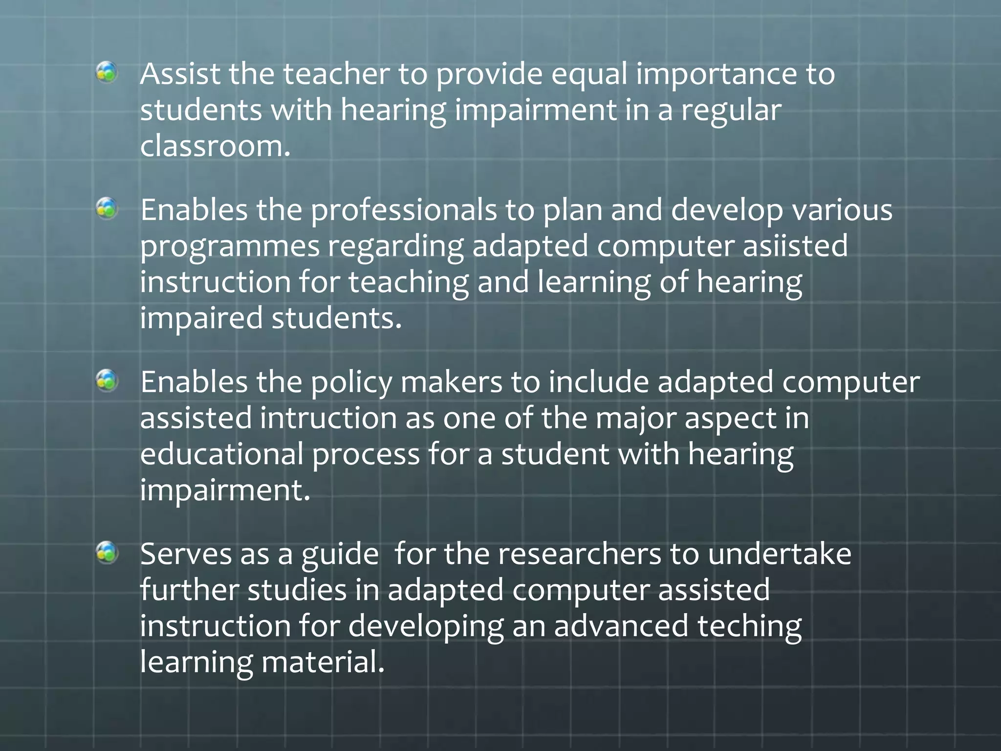 Assist the teacher to provide equal importance to
students with hearing impairment in a regular
classroom.
Enables the professionals to plan and develop various
programmes regarding adapted computer asiisted
instruction for teaching and learning of hearing
impaired students.
Enables the policy makers to include adapted computer
assisted intruction as one of the major aspect in
educational process for a student with hearing
impairment.
Serves as a guide for the researchers to undertake
further studies in adapted computer assisted
instruction for developing an advanced teching
learning material.

 