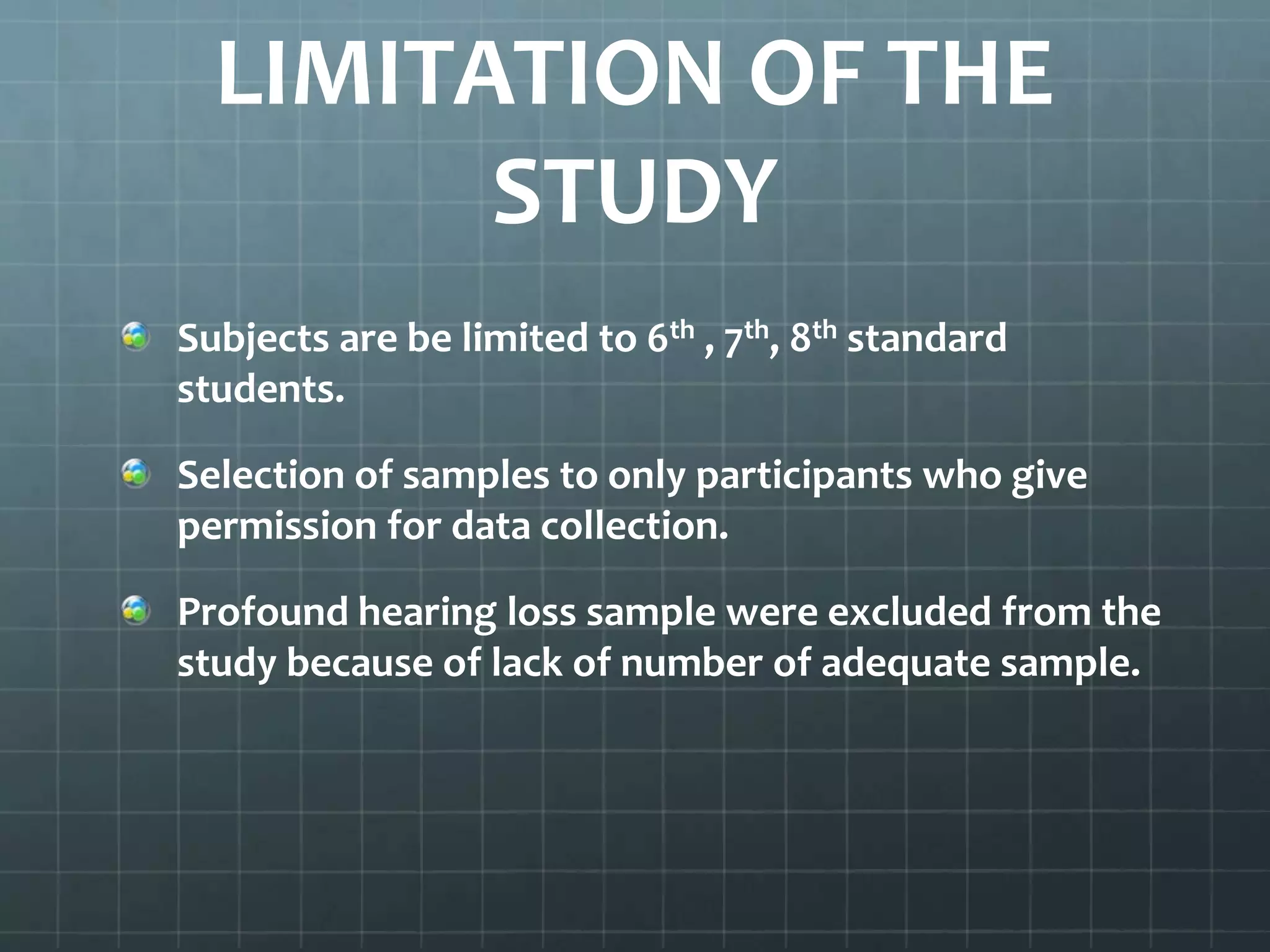 LIMITATION OF THE
STUDY
Subjects are be limited to 6th , 7th, 8th standard
students.
Selection of samples to only participants who give
permission for data collection.
Profound hearing loss sample were excluded from the
study because of lack of number of adequate sample.

 