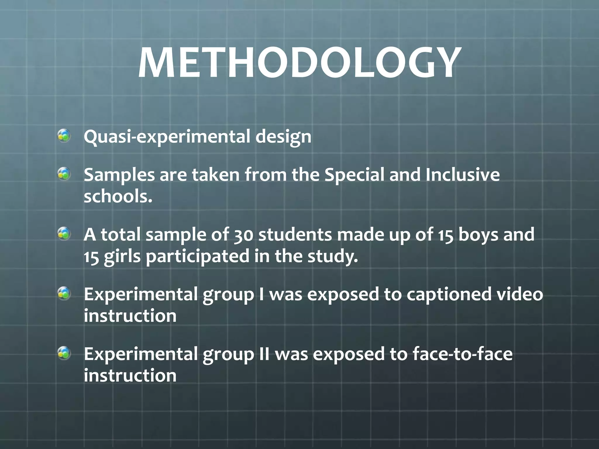 METHODOLOGY
Quasi-experimental design
Samples are taken from the Special and Inclusive
schools.
A total sample of 30 students made up of 15 boys and
15 girls participated in the study.
Experimental group I was exposed to captioned video
instruction
Experimental group II was exposed to face-to-face
instruction

 