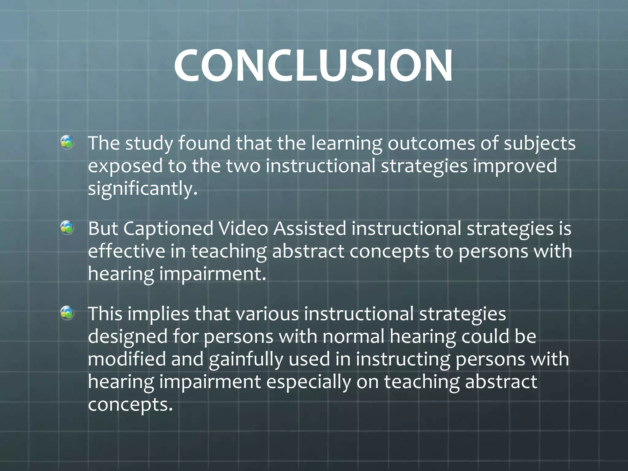 CONCLUSION
The study found that the learning outcomes of subjects
exposed to the two instructional strategies improved
significantly.

But Captioned Video Assisted instructional strategies is
effective in teaching abstract concepts to persons with
hearing impairment.
This implies that various instructional strategies
designed for persons with normal hearing could be
modified and gainfully used in instructing persons with
hearing impairment especially on teaching abstract
concepts.

 