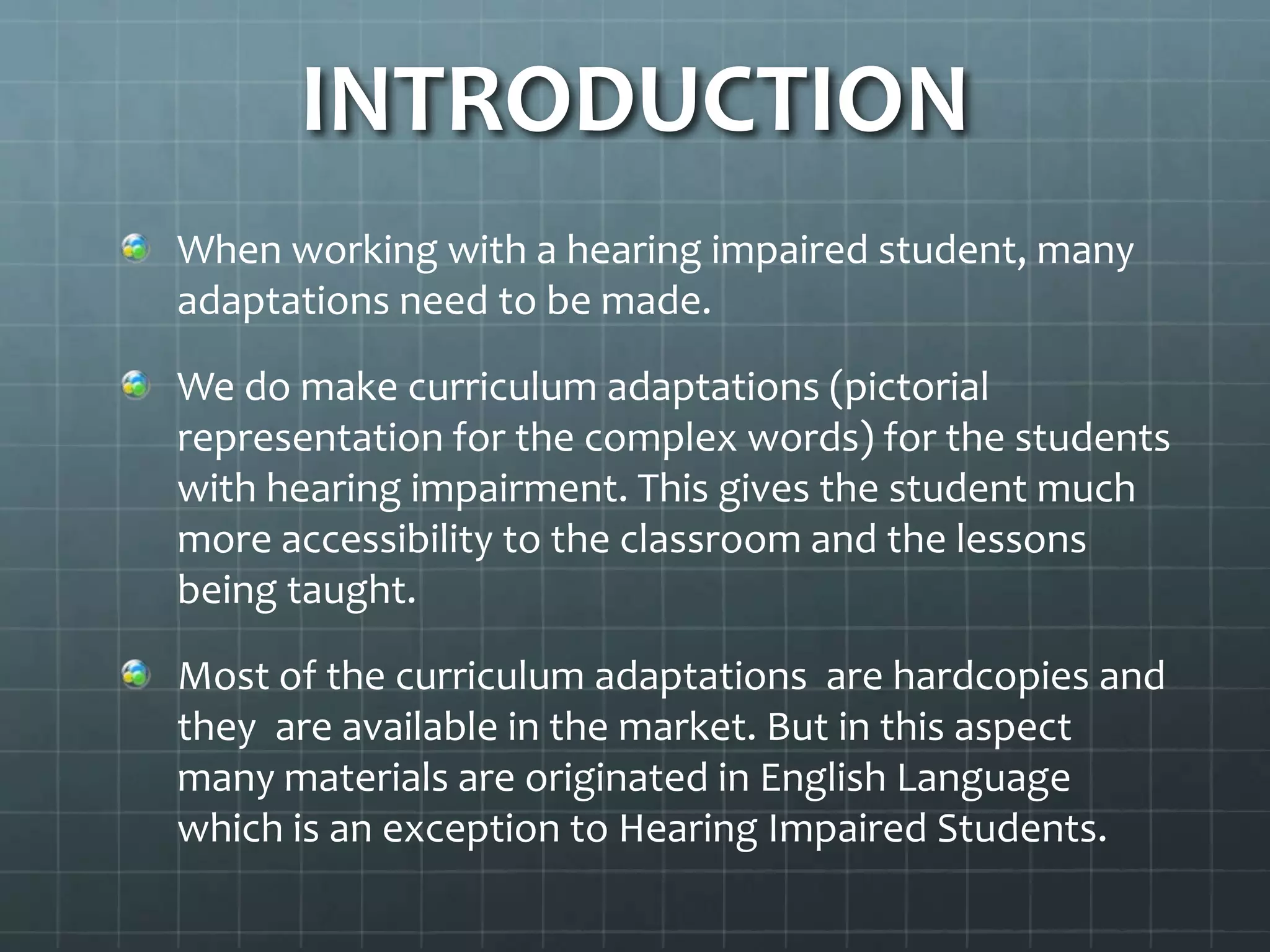 INTRODUCTION
When working with a hearing impaired student, many
adaptations need to be made.
We do make curriculum adaptations (pictorial
representation for the complex words) for the students
with hearing impairment. This gives the student much
more accessibility to the classroom and the lessons
being taught.

Most of the curriculum adaptations are hardcopies and
they are available in the market. But in this aspect
many materials are originated in English Language
which is an exception to Hearing Impaired Students.

 