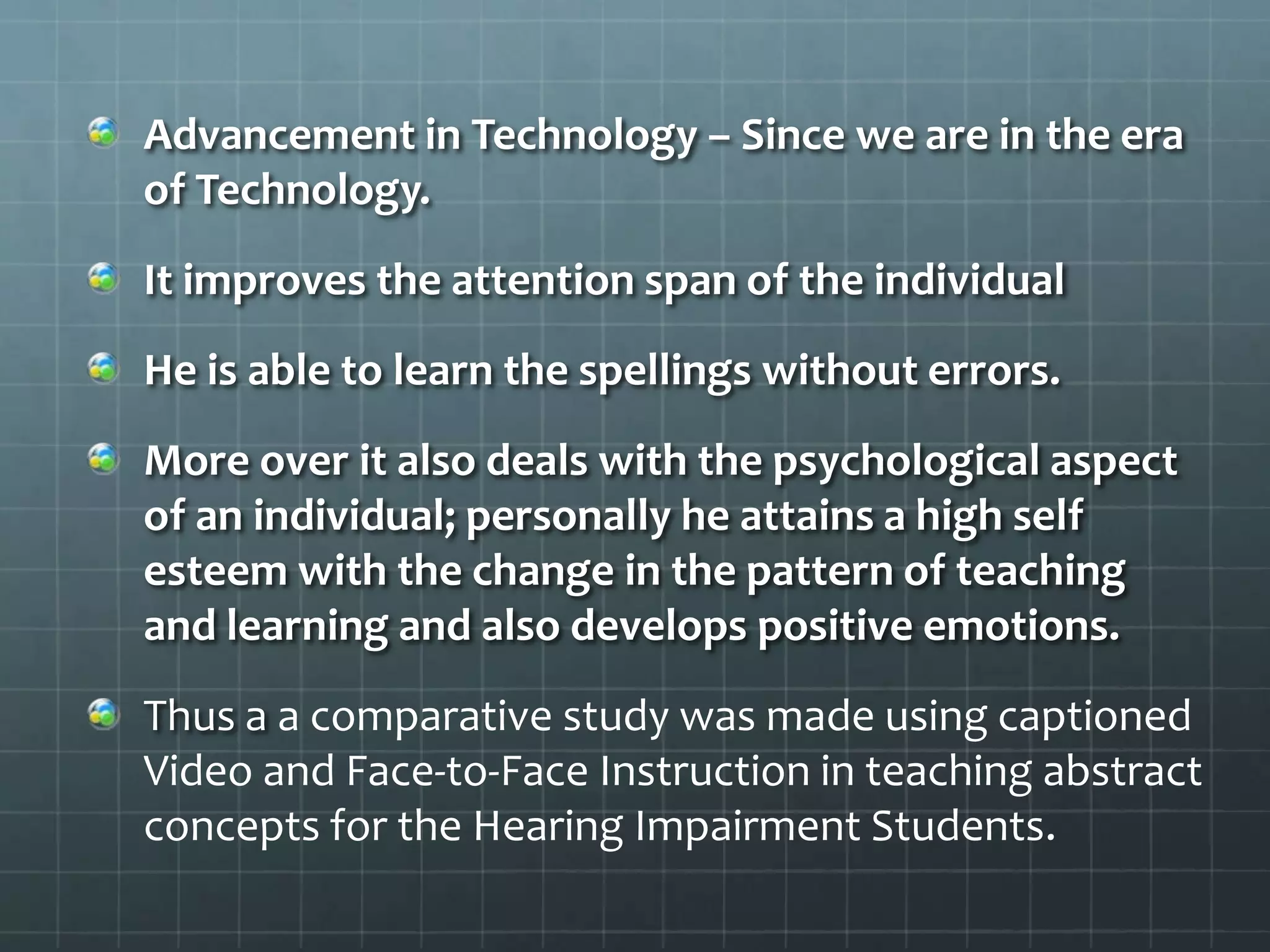 Advancement in Technology – Since we are in the era
of Technology.
It improves the attention span of the individual
He is able to learn the spellings without errors.
More over it also deals with the psychological aspect
of an individual; personally he attains a high self
esteem with the change in the pattern of teaching
and learning and also develops positive emotions.
Thus a a comparative study was made using captioned
Video and Face-to-Face Instruction in teaching abstract
concepts for the Hearing Impairment Students.

 
