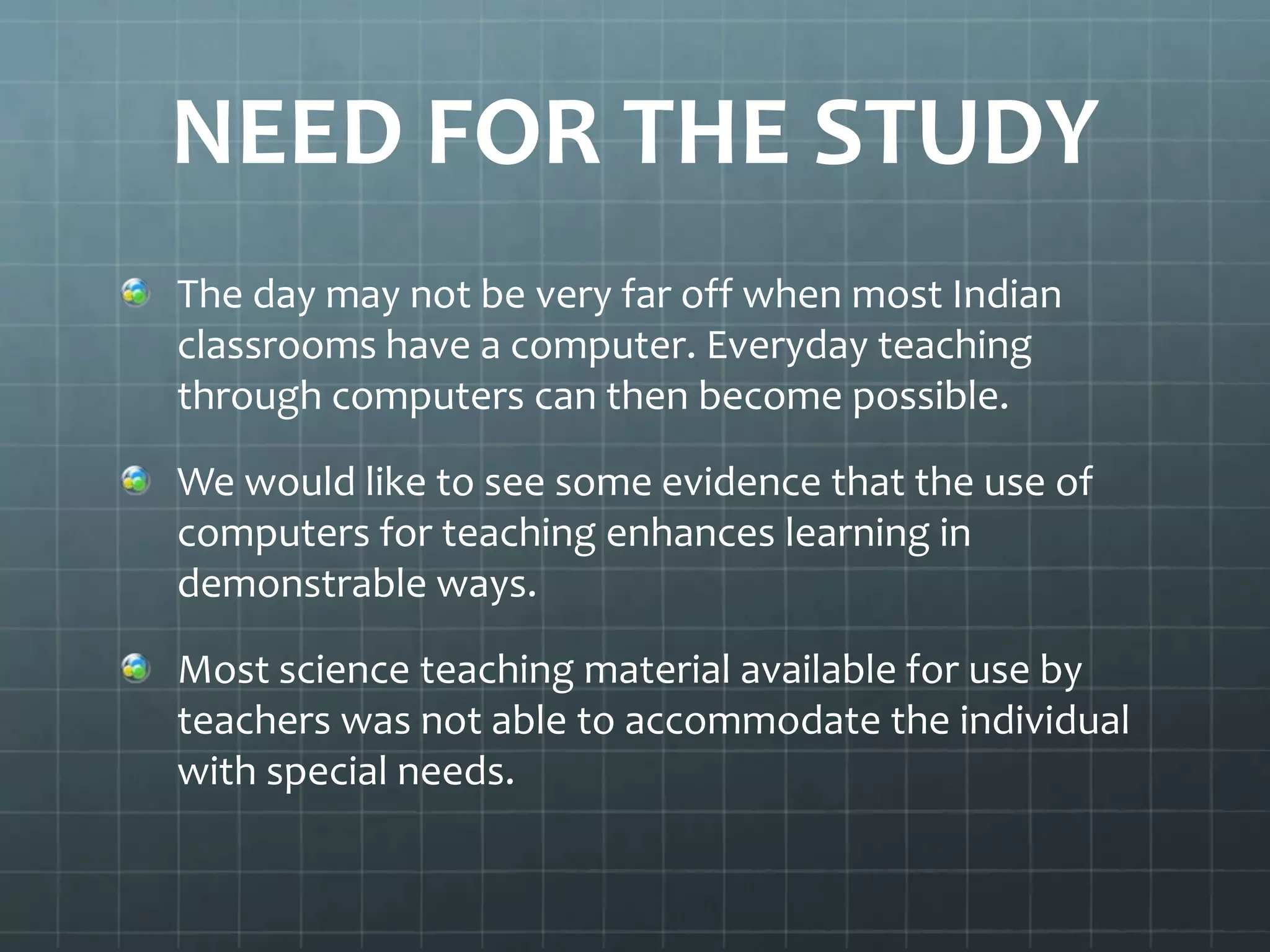 NEED FOR THE STUDY
The day may not be very far off when most Indian
classrooms have a computer. Everyday teaching
through computers can then become possible.

We would like to see some evidence that the use of
computers for teaching enhances learning in
demonstrable ways.
Most science teaching material available for use by
teachers was not able to accommodate the individual
with special needs.

 