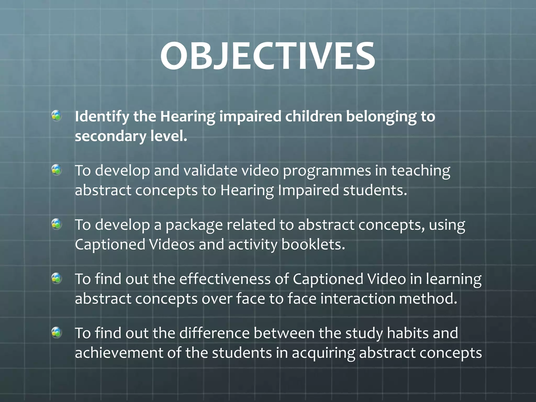 OBJECTIVES
Identify the Hearing impaired children belonging to
secondary level.
To develop and validate video programmes in teaching
abstract concepts to Hearing Impaired students.
To develop a package related to abstract concepts, using
Captioned Videos and activity booklets.
To find out the effectiveness of Captioned Video in learning
abstract concepts over face to face interaction method.
To find out the difference between the study habits and
achievement of the students in acquiring abstract concepts

 