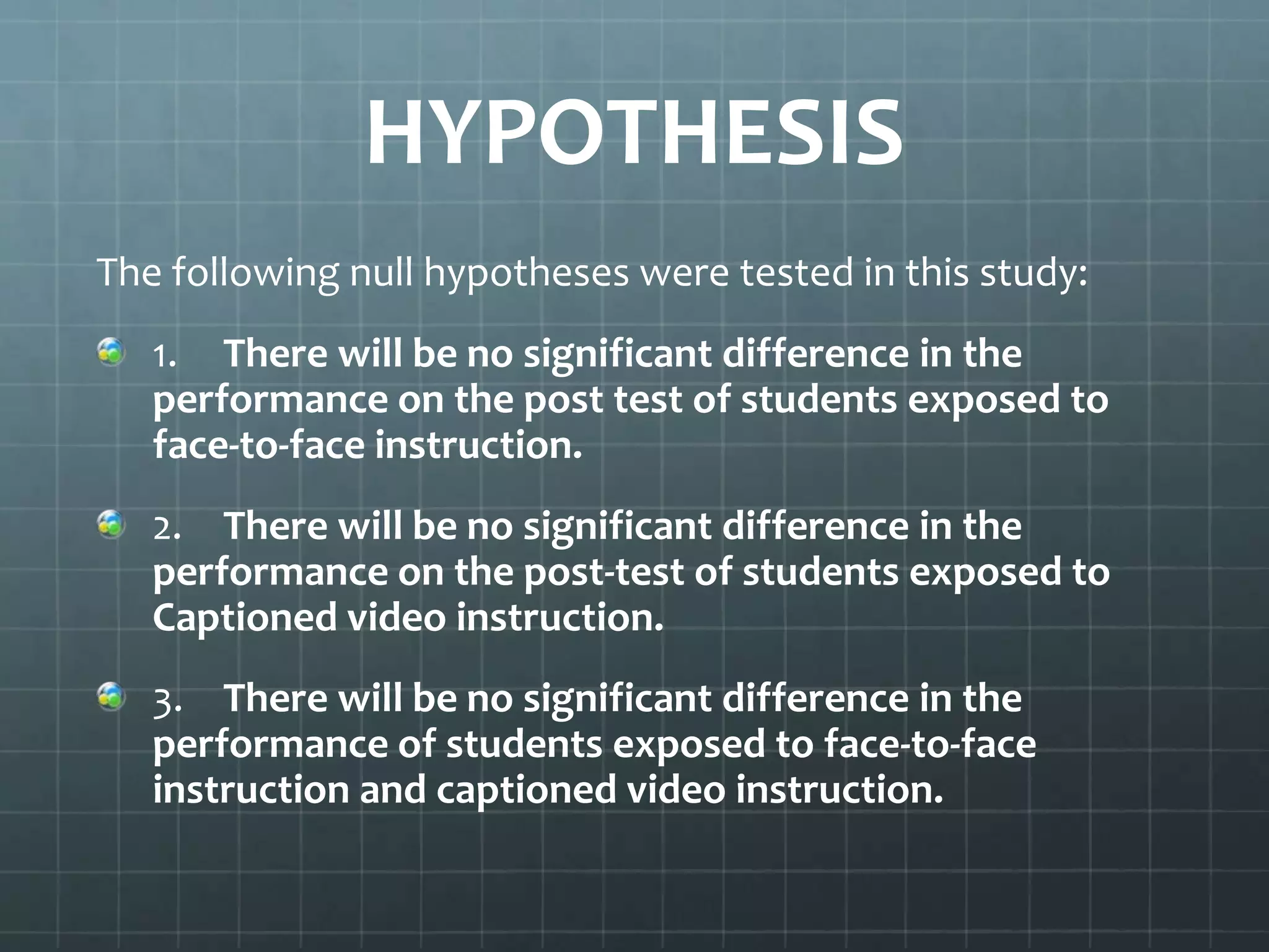 HYPOTHESIS
The following null hypotheses were tested in this study:
1. There will be no significant difference in the
performance on the post test of students exposed to
face-to-face instruction.
2. There will be no significant difference in the
performance on the post-test of students exposed to
Captioned video instruction.

3. There will be no significant difference in the
performance of students exposed to face-to-face
instruction and captioned video instruction.

 